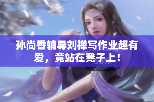 孙尚香辅导刘禅写作业超有爱，竟站在凳子上！