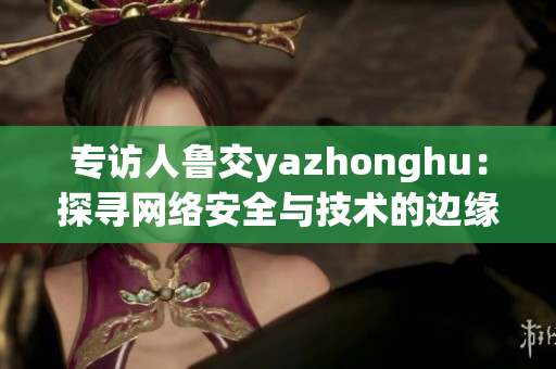 专访人鲁交yazhonghu：探寻网络安全与技术的边缘