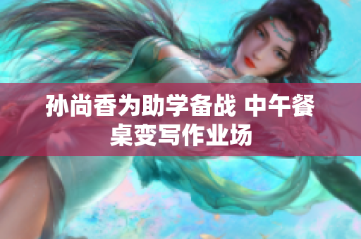 孙尚香为助学备战 中午餐桌变写作业场