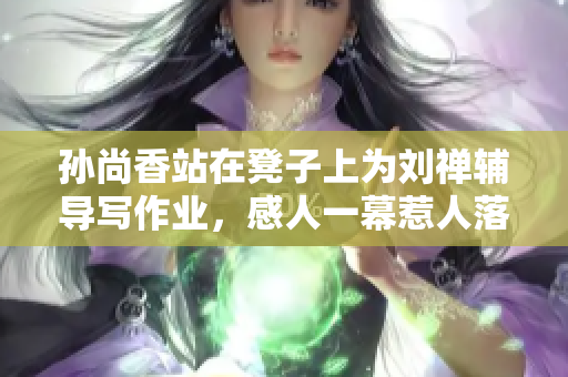 孙尚香站在凳子上为刘禅辅导写作业，感人一幕惹人落泪！