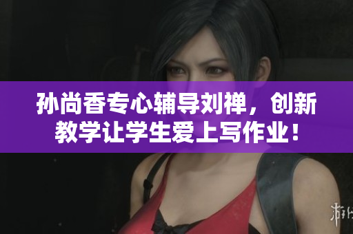 孙尚香专心辅导刘禅，创新教学让学生爱上写作业！