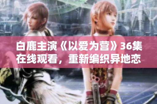 白鹿主演《以爱为营》36集在线观看，重新编织异地恋感情虐心故事