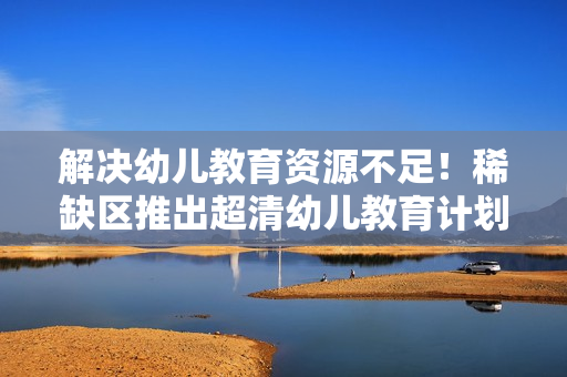 解决幼儿教育资源不足！稀缺区推出超清幼儿教育计划