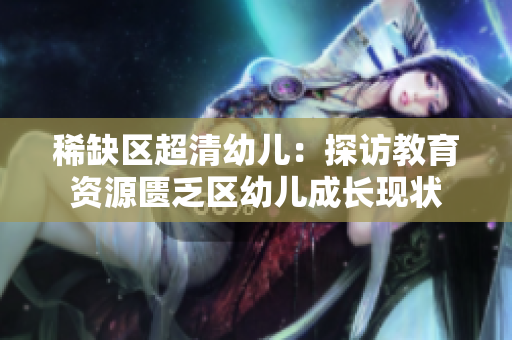 稀缺区超清幼儿：探访教育资源匮乏区幼儿成长现状