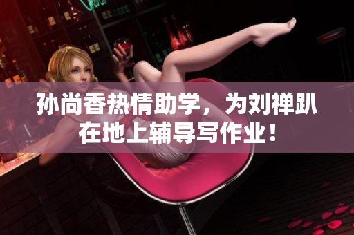 孙尚香热情助学，为刘禅趴在地上辅导写作业！