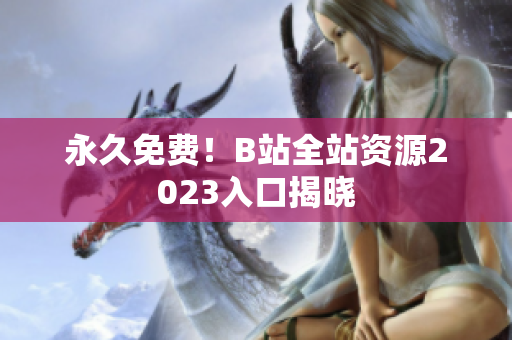 永久免费！B站全站资源2023入口揭晓
