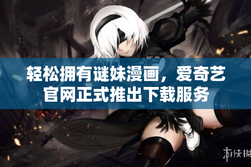轻松拥有谜妹漫画，爱奇艺官网正式推出下载服务