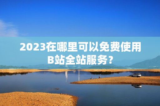 2023在哪里可以免费使用B站全站服务？