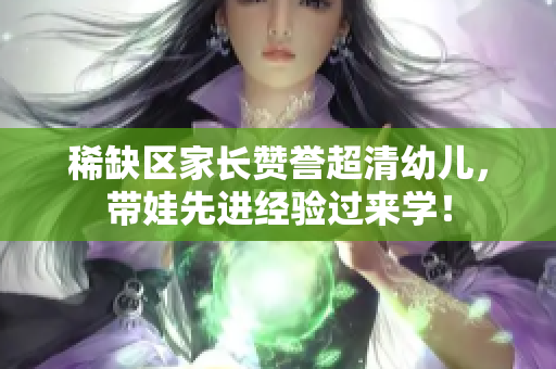 稀缺区家长赞誉超清幼儿，带娃先进经验过来学！