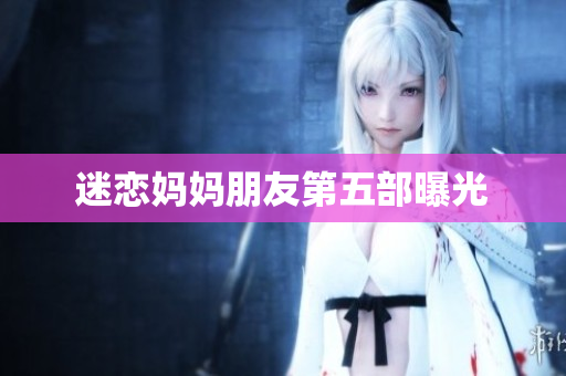 迷恋妈妈朋友第五部曝光