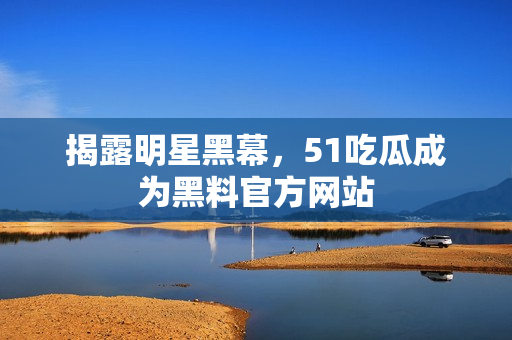 揭露明星黑幕，51吃瓜成为黑料官方网站