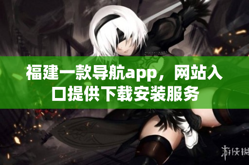 福建一款导航app，网站入口提供下载安装服务