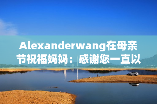 Alexanderwang在母亲节祝福妈妈：感谢您一直以来的陪伴和支持