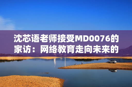 沈芯语老师接受MD0076的家访：网络教育走向未来的趋势