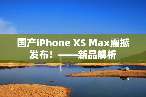国产iPhone XS Max震撼发布！——新品解析