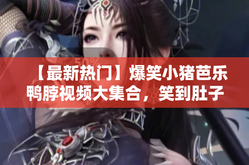 【最新热门】爆笑小猪芭乐鸭脖视频大集合，笑到肚子疼！