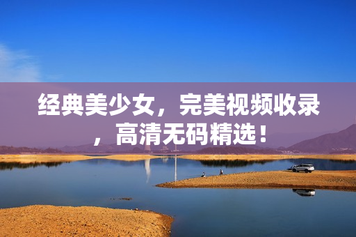 经典美少女，完美视频收录，高清无码精选！