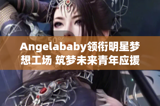 Angelababy领衔明星梦想工场 筑梦未来青年应援