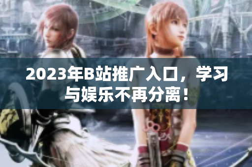 2023年B站推广入口，学习与娱乐不再分离！