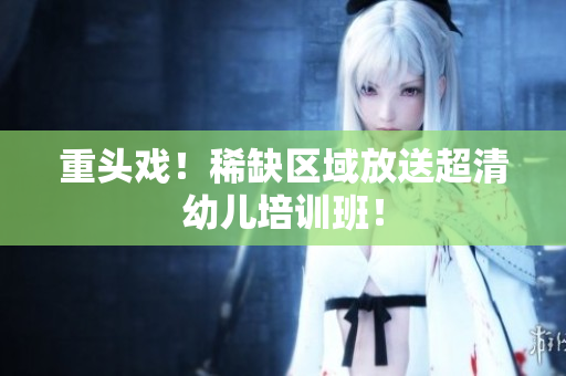 重头戏！稀缺区域放送超清幼儿培训班！
