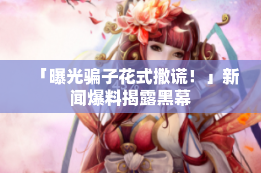 「曝光骗子花式撒谎！」新闻爆料揭露黑幕