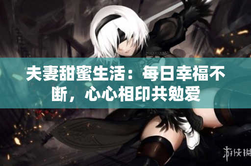 夫妻甜蜜生活：每日幸福不断，心心相印共勉爱