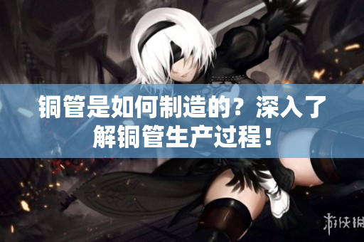 铜管是如何制造的？深入了解铜管生产过程！