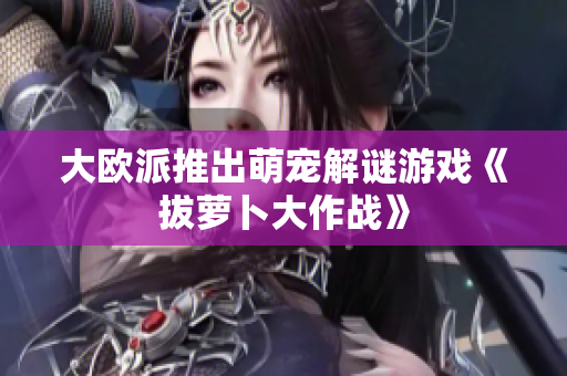 大欧派推出萌宠解谜游戏《拔萝卜大作战》