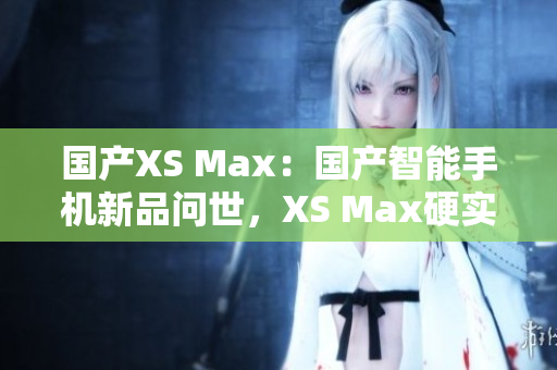 国产XS Max：国产智能手机新品问世，XS Max硬实力再升级