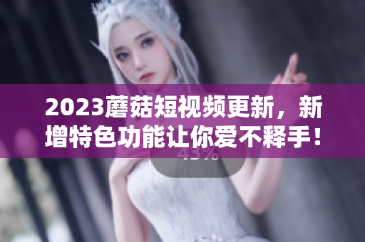 2023蘑菇短视频更新，新增特色功能让你爱不释手！