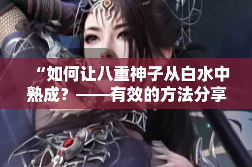 “如何让八重神子从白水中熟成？——有效的方法分享”