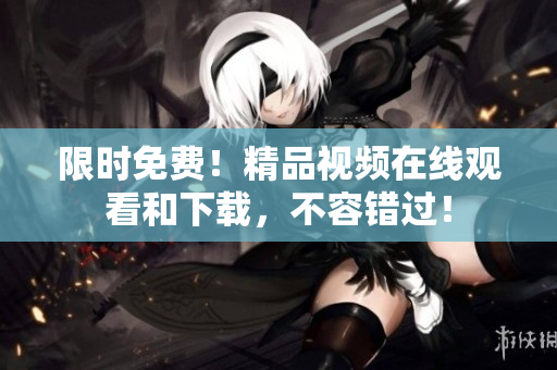 限时免费！精品视频在线观看和下载，不容错过！