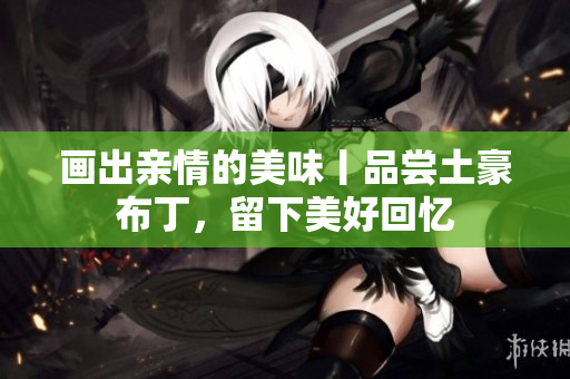 画出亲情的美味丨品尝土豪布丁，留下美好回忆