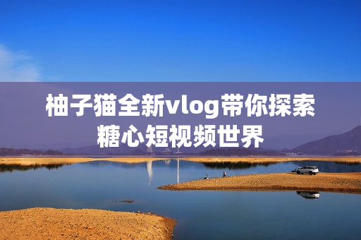 柚子猫全新vlog带你探索糖心短视频世界