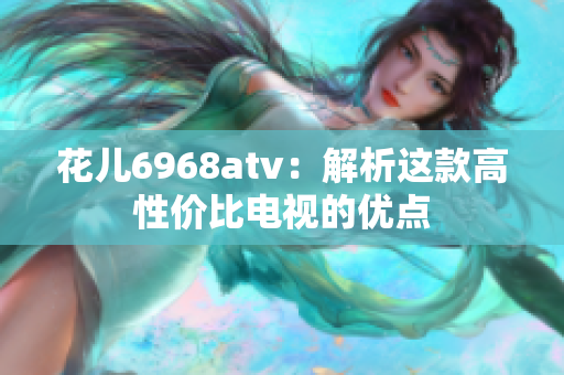 花儿6968atv：解析这款高性价比电视的优点