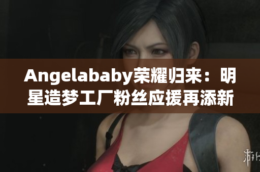 Angelababy荣耀归来：明星造梦工厂粉丝应援再添新一步