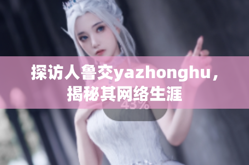 探访人鲁交yazhonghu，揭秘其网络生涯