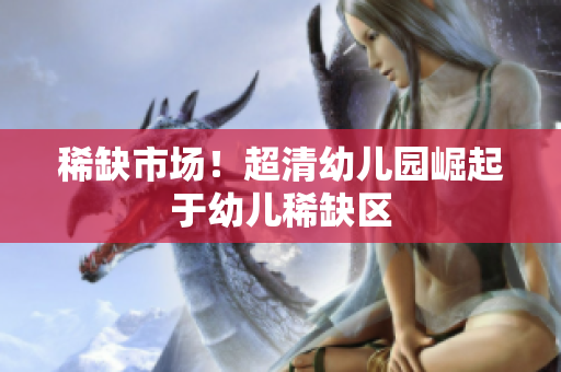 稀缺市场！超清幼儿园崛起于幼儿稀缺区