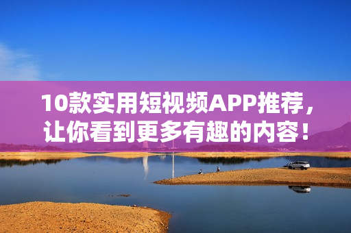 10款实用短视频APP推荐，让你看到更多有趣的内容！