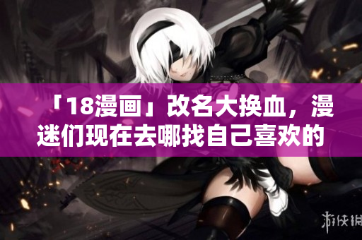 「18漫画」改名大换血，漫迷们现在去哪找自己喜欢的漫画？
