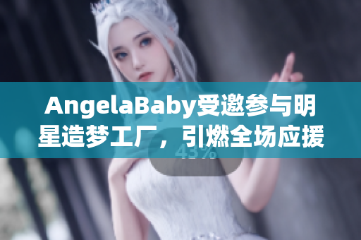 AngelaBaby受邀参与明星造梦工厂，引燃全场应援风暴