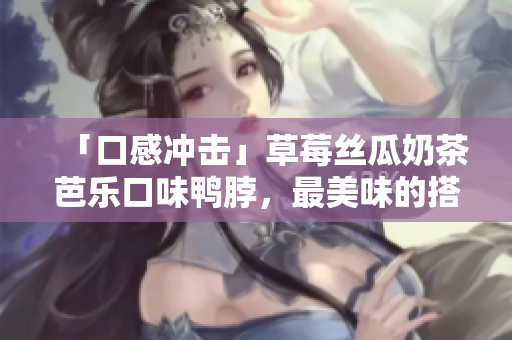 「口感冲击」草莓丝瓜奶茶芭乐口味鸭脖，最美味的搭配！