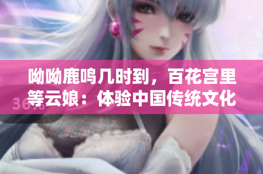 呦呦鹿鸣几时到，百花宫里等云娘：体验中国传统文化的绝佳之选