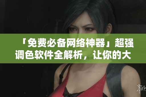 「免费必备网络神器」超强调色软件全解析，让你的大片更出色！
