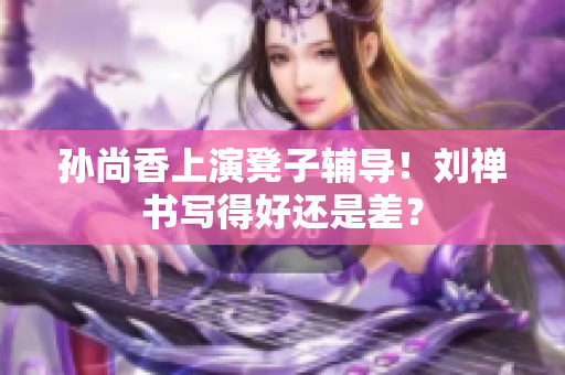孙尚香上演凳子辅导！刘禅书写得好还是差？