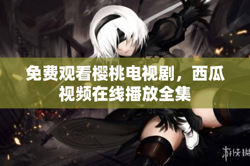 免费观看樱桃电视剧，西瓜视频在线播放全集