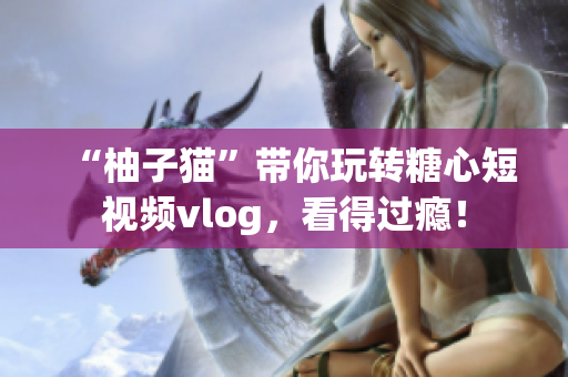 “柚子猫”带你玩转糖心短视频vlog，看得过瘾！