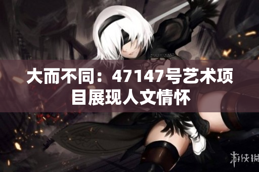 大而不同：47147号艺术项目展现人文情怀