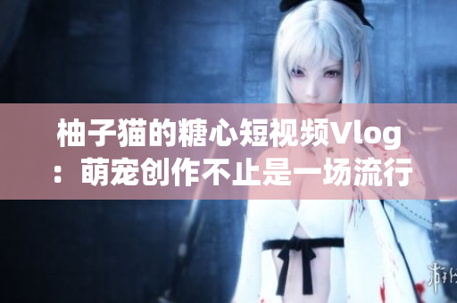 柚子猫的糖心短视频Vlog：萌宠创作不止是一场流行！