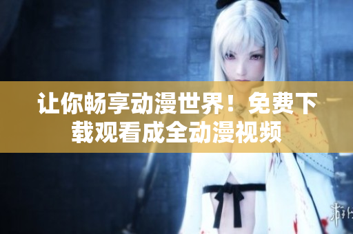 让你畅享动漫世界！免费下载观看成全动漫视频